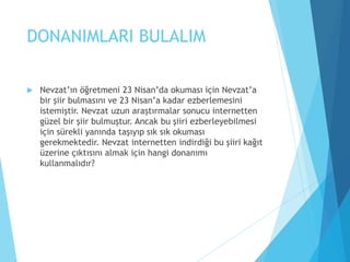 DONANIMLARI BULALIM
 Nevzat’ın öğretmeni 23 Nisan’da okuması için Nevzat’a
bir şiir bulmasını ve 23 Nisan’a kadar ezberlemesini
istemiştir. Nevzat uzun araştırmalar sonucu internetten
güzel bir şiir bulmuştur. Ancak bu şiiri ezberleyebilmesi
için sürekli yanında taşıyıp sık sık okuması
gerekmektedir. Nevzat internetten indirdiği bu şiiri kağıt
üzerine çıktısını almak için hangi donanımı
kullanmalıdır?
 