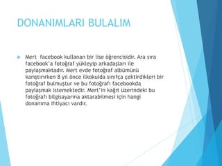 DONANIMLARI BULALIM
 Mert facebook kullanan bir lise öğrencisidir. Ara sıra
facebook’a fotoğraf yükleyip arkadaşları ile
paylaşmaktadır. Mert evde fotoğraf albümünü
karıştırırken 8 yıl önce ilkokulda sınıfça çektirdikleri bir
fotoğraf bulmuştur ve bu fotoğrafı facebookda
paylaşmak istemektedir. Mert’in kağıt üzerindeki bu
fotoğrafı bilgisayarına aktarabilmesi için hangi
donanıma ihtiyacı vardır.
 