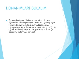 DONANIMLARI BULALIM
 Sema arkadaşının bilgisayarında güzel bir oyun
oynamıştır ve bu oyunu çok sevmiştir. Oynadığı oyun
kendi bilgisayarında kayıtlı olmadığı için evde
oynayamayacaktır. Sema’nın arkadaşında gördüğü bu
oyunu kendi bilgisayarına taşıyabilmesi için hangi
donanımı kullanması gerekir?
 
