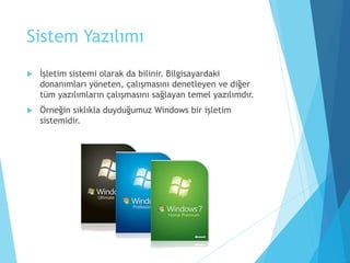 Sistem Yazılımı
 İşletim sistemi olarak da bilinir. Bilgisayardaki
donanımları yöneten, çalışmasını denetleyen ve diğer
tüm yazılımların çalışmasını sağlayan temel yazılımdır.
 Örneğin sıklıkla duyduğumuz Windows bir işletim
sistemidir.
 