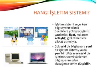 HANGI İŞLETIM SISTEMI?
• İşletim sistemi seçerken
bilgisayarın teknik
özellikleri, yükleyeceğimiz
yazılımlar, fiyat, kullanım
kolaylığı gibi etmenlere
dikkat etmeliyiz.
• Çok eski bir bilgisayara yeni
bir işletim sistemi, ya da
yeni bir bilgisayara eski bir
işletim sistemi yüklersek
bilgisayarımızdan
alacağımız verim düşebilir.
 