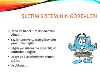 İŞLETIM SISTEMININ GÖREVLERI
• Dahili ve harici tüm donanımları
yönetir.
• Yazılımların ve çalışan görevlerin
yönetimini sağlar.
• Bilgisayar sisteminin güvenliği ve
kontrolünü sağlar.
• Dosya ve klasörlerin yönetimini
sağlar.
• Ve dahası…
 
