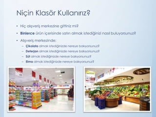 Niçin Klasör Kullanırız?
• Hiç alışveriş merkezine gittiniz mi?
• Binlerce ürün içerisinde satın almak istediğinizi nasıl buluyorsunuz?
• Alışveriş merkezinde;
– Çikolata almak istediğinizde nereye bakıyorsunuz?
– Deterjan almak istediğinizde nereye bakıyorsunuz?
– Süt almak istediğinizde nereye bakıyorsunuz?
– Elma almak istediğinizde nereye bakıyorsunuz?
 