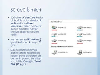 Sürücü İsimleri
• Sürücüler A’dan Z’ye kadar
bir harf ile adlandırılırlar. A
ve B sadece disket
sürücüye verilen harflerdir.
Bunun dışındaki harfler
sırasıyla diğer sürücülere
verilir.
• Harften sonra iki nokta (:)
işareti kullanılır. A: veya C:
gibi.
• Sürücü harflendirilmesi
işletim sistemi tarafından
yapılır. Buna ek olarak biz
de harfin yanına bir etiket
yazabiliriz. Örneğin; Yerel
Disk (C:) gibi.
 