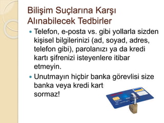 Bilişim Suçlarına Karşı
Alınabilecek Tedbirler
 Telefon, e-posta vs. gibi yollarla sizden
kişisel bilgilerinizi (ad, soyad, adres,
telefon gibi), parolanızı ya da kredi
kartı şifrenizi isteyenlere itibar
etmeyin.
 Unutmayın hiçbir banka görevlisi size
banka veya kredi kartı bilginizi
sormaz!
 