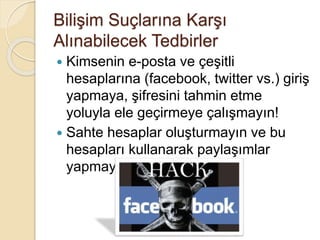 Bilişim Suçlarına Karşı
Alınabilecek Tedbirler
 Kimsenin e-posta ve çeşitli
hesaplarına (facebook, twitter vs.) giriş
yapmaya, şifresini tahmin etme
yoluyla ele geçirmeye çalışmayın!
 Sahte hesaplar oluşturmayın ve bu
hesapları kullanarak paylaşımlar
yapmayın!
 