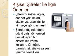 Kişisel Şifreler İle İlgili
Öneriler
 Şifrenizi sosyal ağlar,
sohbet yazılımları,
siteler vs. aracılığı ile
kimseye göndermeyin!
 Şifreler dışında daha
güçlü giriş yöntemleri
destekleyen bir
sisteminiz varsa
kullanın. Örneğin,
parmak izi, yüz veya ses
tanıma özellikleri.
 