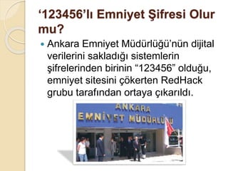 ‘123456’lı Emniyet Şifresi Olur
mu?
 Ankara Emniyet Müdürlüğü’nün dijital
verilerini sakladığı sistemlerin
şifrelerinden birinin “123456” olduğu,
emniyet sitesini çökerten RedHack
grubu tarafından ortaya çıkarıldı.
 