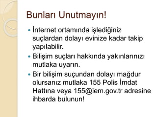 Bunları Unutmayın!
 İnternet ortamında işlediğiniz
suçlardan dolayı evinize kadar takip
yapılabilir.
 Bilişim suçları hakkında yakınlarınızı
mutlaka uyarın.
 Bir bilişim suçundan dolayı mağdur
olursanız mutlaka 155 Polis İmdat
Hattına veya 155@iem.gov.tr adresine
ihbarda bulunun!
 
