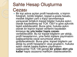 Sahte Hesap Oluşturma
Cezası
 Bir kişi adına açılan profil hesabında, o kişinin
fotoğrafı, kimlik bilgileri, kişisel e-posta hesabı,
meslek bilgileri yani o kişiyi tanımlamaya
yarayacak birtakım kişisel bilgiler hukuka aykırı
olarak kaydedilmiş ise TCK 135/1’e göre aykırılık
teşkil edebilecektir. Buna göre; hukuka aykırı
olarak bir kişinin kişisel verilerini kaydeden
kimseye üç yıla kadar hapis cezası
verilebilecektir. Bu tür kişisel bilgilerin yer aldığı,
profil hesaplarının, yine farklı kişilere yayılmasını
sağlayanlarda cezai sorumluluk altına
girebileceklerdir. Buna göre; kişisel bilgilerin yer
aldığı bu profil hesapların veya grupların, hukuka
aykırı olarak başka kişilere yayılmasını
sağlayanlar TCK 136 gereği bir yıldan dört yıla
kadar hapis cezasına mahkûm olabileceklerdir.
 