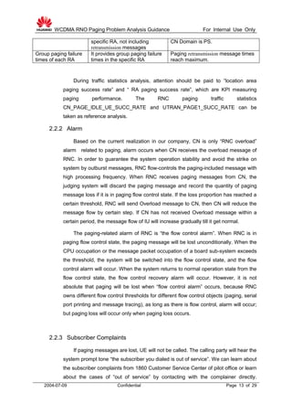 WCDMA RNO Paging Problem Analysis Guidance For Internal Use Only
2004-07-09 Confidential Page 13 of 29
specific RA, not including
retransmission messages
CN Domain is PS.
Group paging failure
times of each RA
It provides group paging failure
times in the specific RA
Paging retransmission message times
reach maximum.
During traffic statistics analysis, attention should be paid to “location area
paging success rate” and “ RA paging success rate”, which are KPI measuring
paging performance. The RNC paging traffic statistics
CN_PAGE_IDLE_UE_SUCC_RATE and UTRAN_PAGE1_SUCC_RATE can be
taken as reference analysis.
2.2.2 Alarm
Based on the current realization in our company, CN is only “RNC overload”
alarm related to paging, alarm occurs when CN receives the overload message of
RNC. In order to guarantee the system operation stability and avoid the strike on
system by outburst messages, RNC flow-controls the paging-included message with
high processing frequency. When RNC receives paging messages from CN, the
judging system will discard the paging message and record the quantity of paging
message loss if it is in paging flow control state. If the loss proportion has reached a
certain threshold, RNC will send Overload message to CN, then CN will reduce the
message flow by certain step. If CN has not received Overload message within a
certain period, the message flow of IU will increase gradually till it get normal.
The paging-related alarm of RNC is “the flow control alarm”. When RNC is in
paging flow control state, the paging message will be lost unconditionally. When the
CPU occupation or the message packet occupation of a board sub-system exceeds
the threshold, the system will be switched into the flow control state, and the flow
control alarm will occur. When the system returns to normal operation state from the
flow control state, the flow control recovery alarm will occur. However, it is not
absolute that paging will be lost when “flow control alarm” occurs, because RNC
owns different flow control thresholds for different flow control objects (paging, serial
port printing and message tracing), as long as there is flow control, alarm will occur;
but paging loss will occur only when paging loss occurs.
2.2.3 Subscriber Complaints
If paging messages are lost, UE will not be called. The calling party will hear the
system prompt tone “the subscriber you dialed is out of service”. We can learn about
the subscriber complaints from 1860 Customer Service Center of pilot office or learn
about the cases of “out of service” by contacting with the complainer directly.
 