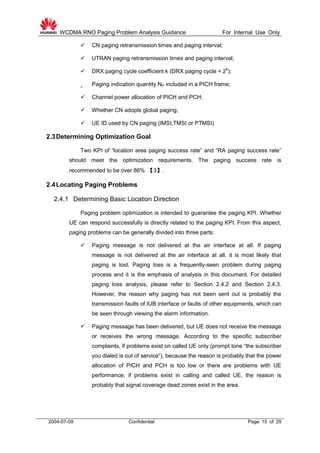 WCDMA RNO Paging Problem Analysis Guidance For Internal Use Only
2004-07-09 Confidential Page 15 of 29
 CN paging retransmission times and paging interval;
 UTRAN paging retransmission times and paging interval;
 DRX paging cycle coefficient k (DRX paging cycle = 2k
);

Paging indication quantity NP included in a PICH frame;
 Channel power allocation of PICH and PCH;
 Whether CN adopts global paging;
 UE ID used by CN paging (IMSI,TMSI or PTMSI)
2.3Determining Optimization Goal
Two KPI of “location area paging success rate” and “RA paging success rate”
should meet the optimization requirements. The paging success rate is
recommended to be over 86% 【3】.
2.4Locating Paging Problems
2.4.1 Determining Basic Location Direction
Paging problem optimization is intended to guarantee the paging KPI. Whether
UE can respond successfully is directly related to the paging KPI. From this aspect,
paging problems can be generally divided into three parts:
 Paging message is not delivered at the air interface at all. If paging
message is not delivered at the air interface at all, it is most likely that
paging is lost. Paging loss is a frequently-seen problem during paging
process and it is the emphasis of analysis in this document. For detailed
paging loss analysis, please refer to Section 2.4.2 and Section 2.4.3.
However, the reason why paging has not been sent out is probably the
transmission faults of IUB interface or faults of other equipments, which can
be seen through viewing the alarm information.
 Paging message has been delivered, but UE does not receive the message
or receives the wrong message. According to the specific subscriber
complaints, if problems exist on called UE only (prompt tone “the subscriber
you dialed is out of service”), because the reason is probably that the power
allocation of PICH and PCH is too low or there are problems with UE
performance; if problems exist in calling and called UE, the reason is
probably that signal coverage dead zones exist in the area.
 