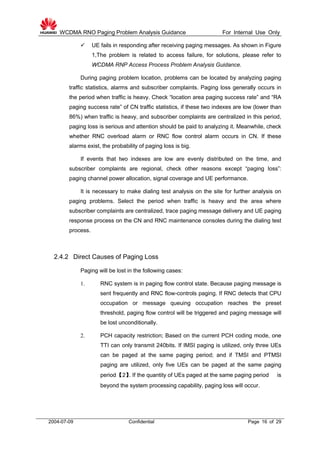 WCDMA RNO Paging Problem Analysis Guidance For Internal Use Only
2004-07-09 Confidential Page 16 of 29
 UE fails in responding after receiving paging messages. As shown in Figure
1,The problem is related to access failure, for solutions, please refer to
WCDMA RNP Access Process Problem Analysis Guidance.
During paging problem location, problems can be located by analyzing paging
traffic statistics, alarms and subscriber complaints. Paging loss generally occurs in
the period when traffic is heavy. Check “location area paging success rate” and “RA
paging success rate” of CN traffic statistics, if these two indexes are low (lower than
86%) when traffic is heavy, and subscriber complaints are centralized in this period,
paging loss is serious and attention should be paid to analyzing it. Meanwhile, check
whether RNC overload alarm or RNC flow control alarm occurs in CN. If these
alarms exist, the probability of paging loss is big.
If events that two indexes are low are evenly distributed on the time, and
subscriber complaints are regional, check other reasons except “paging loss”:
paging channel power allocation, signal coverage and UE performance.
It is necessary to make dialing test analysis on the site for further analysis on
paging problems. Select the period when traffic is heavy and the area where
subscriber complaints are centralized, trace paging message delivery and UE paging
response process on the CN and RNC maintenance consoles during the dialing test
process.
2.4.2 Direct Causes of Paging Loss
Paging will be lost in the following cases:
1. RNC system is in paging flow control state. Because paging message is
sent frequently and RNC flow-controls paging. If RNC detects that CPU
occupation or message queuing occupation reaches the preset
threshold, paging flow control will be triggered and paging message will
be lost unconditionally.
2. PCH capacity restriction; Based on the current PCH coding mode, one
TTI can only transmit 240bits. If IMSI paging is utilized, only three UEs
can be paged at the same paging period; and if TMSI and PTMSI
paging are utilized, only five UEs can be paged at the same paging
period【2】. If the quantity of UEs paged at the same paging period is
beyond the system processing capability, paging loss will occur.
 