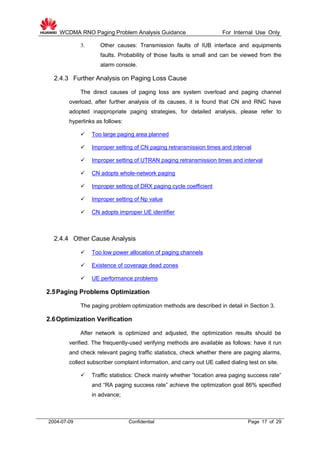 WCDMA RNO Paging Problem Analysis Guidance For Internal Use Only
2004-07-09 Confidential Page 17 of 29
3. Other causes: Transmission faults of IUB interface and equipments
faults. Probability of those faults is small and can be viewed from the
alarm console.
2.4.3 Further Analysis on Paging Loss Cause
The direct causes of paging loss are system overload and paging channel
overload, after further analysis of its causes, it is found that CN and RNC have
adopted inappropriate paging strategies, for detailed analysis, please refer to
hyperlinks as follows:
 Too large paging area planned
 Improper setting of CN paging retransmission times and interval
 Improper setting of UTRAN paging retransmission times and interval
 CN adopts whole-network paging
 Improper setting of DRX paging cycle coefficient
 Improper setting of Np value
 CN adopts improper UE identifier
2.4.4 Other Cause Analysis
 Too low power allocation of paging channels
 Existence of coverage dead zones
 UE performance problems
2.5Paging Problems Optimization
The paging problem optimization methods are described in detail in Section 3.
2.6Optimization Verification
After network is optimized and adjusted, the optimization results should be
verified. The frequently-used verifying methods are available as follows: have it run
and check relevant paging traffic statistics, check whether there are paging alarms,
collect subscriber complaint information, and carry out UE called dialing test on site.
 Traffic statistics: Check mainly whether “location area paging success rate”
and “RA paging success rate” achieve the optimization goal 86% specified
in advance;
 