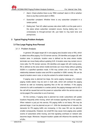 WCDMA RNO Paging Problem Analysis Guidance For Internal Use Only
2004-07-09 Confidential Page 18 of 29
 Alarm: Check whether there is any “RNC overload” alarm in CN or whether
there is any flow control alarm in RNC;
 Subscriber complaint: Whether there is any subscriber complaint in a
certain period;
 Dialing test: Test UE called success rate when traffic is at the peak and in
the place where subscriber complaint occurs. During dialing test, it is
unnecessary to through-connect UE, just listen to ring back tone and
prompt tone.
3 Typical Paging Problem Analysis
3.1Too Large Paging Area Planned
3.1.1 Problem Analysis
In general, CN pages target UE in one paging area (location area or RA), which
is called intra-office paging. For CS domain service, CN identifies and pages UE with
location area. In protocols, location area is defined as the area where mobile
terminals can move freely without updating VLR. A location area may contain one or
more cells. For PS domain service, CN identifies and pages UE with routing area.
RA is defined as the area where mobile terminals can move freely without updating
SGSN in a specified operation mode. A RA may contain one or more cells. The
relationship between location area and RA is specified in GSM, namely, RA can be
equal to location area in size, or only the subset of a certain location area.
If paging area is planned too large, the same paging message of a network
paging mobile station may be sent in multi cells, which will overload the paging
channel as well as increasing signaling flow at the Iub interface. If the paging
channel of a cell is overloaded in a certain period, the paging message sent to UE in
the cell will be caused lost and the power-on subscriber within the service area can
not be paged (The subscriber is out of service).
On the contrary, if paging area is planned too small, subscribers will update
locations frequently while moving, which will increase signaling flow of the system.
When network is just put into service, PS paging traffic is not heavy, RA may be
planned larger, it can be planned as per n=1. With the development of network, the
demands for PS paging traffic are increasing, in this case RA can be planned
smaller consequently. However, too small RA may cause more paging area update
events of subscribers while moving, and that signaling overhead on network side
becomes larger. Moreover, frequent location update will influence the standby time
of UEs.
 