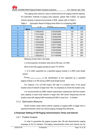 WCDMA RNO Paging Problem Analysis Guidance For Internal Use Only
2004-07-09 Confidential Page 19 of 29
The paging area maximum value is determined by the paging channel capacity.
For estimation methods of paging area capacity, please refer to【2】, for paging
mixture capacity in typical environments in【2】, please refer to Table 4:
Table 4 Calculaiton Result of Paging Area When Cn Id Adopting IMSI
n
Mmix
RA LA
1 3 1.738624042 0.002592996 133 133
2 3 1.741614489 0.003616996 95 190
3 3 1.74665366 0.004640996 74 222
4 3 1.744911078 0.005664996 61 244
5 3 1.745096566 0.006688996 51 255
6 3 1.745372494 0.007712996 44 264
7 3 1.745680526 0.008736996 39 273
8 3 1.745680526 0.009760996 35 280
9 3 1.746014764 0.010784996 32 288
10 3 1.746024614 0.011808996 29 290
Meaning of each field in the table:
n is the proportion of location area size to RA size, LA=nRA;
Mmix is the UEs paged quantity by each TTI of PCH;
H  is traffic supported by a specified paging module in a DRX cycle length
period;
is the identification of the supported by a specified
paging module in an RA during a DRX cycle length period.
For instance, n=2, LA=190 means 190 cells in a location area. If the actual
location area of network is larger than 190, it is necessary to divide the location area.
It is recommended by GSM network optimization experiences that the location
area capacity of each local network is larger than 300 carrier frequencies and the
location area with paging traffic exceeding 50,000 in busy hour is divided.
3.1.2 Optimization Measures
Divide location areas where network capacity or paging traffic is bigger than a
specified threshold, which can reduce paging message flow efficiently.
3.2Improper Setting of CN Paging retransmission Times and Interval
3.2.1 Problem Analysis
In order to guarantee the paging success rate, CN will retransmission paging
message at the IU interface. CN paging retransmission times and interval can be
H  RAPerDRXCycleLengthInNErlang
RAPerDRXCycleLengthInNErlang
 