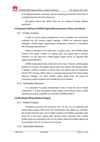 WCDMA RNO Paging Problem Analysis Guidance For Internal Use Only
2004-07-09 Confidential Page 21 of 29
of no paging responses unchanged, interval of reporting prompt tones when there is
no paging response will not be influenced.
CN paging interval and repeat times can be configured through software
parameters.
3.3Improper Setting of UTRAN Paging Retransmission Times and Interval
3.3.1 Problem Analysis
In order to reduce paging message flow at the Iu interface and increase the
probability that UE receives paging message, UTRAN can retransmit paging
messages. UTRAN paging retransmission configuration should be in accordance
with CN paging retransmission.
Paging is delivered at the fixed time (a paging cycle), and UTRAN paging
interval is the integer multiple of a paging cycle, one paging cycle in general.
Therefore, we can adjust the UTRAN paging repeat interval by adjusting DRC
paging cycle coefficient k.
UTRAN paging repeat times should not be too many; otherwise, adding paging
repeats at Iu interface, the paging channel load at UU interface will increase rapidly.
In addition, UTRAN is realized on MACC layer, and MACC does not identify the
specific PRC message, MACC will go on repeating paging even if UE replies paging
response message. Too many UTRAN paging repeat times will cause the
unnecessary system overhead and message flow at UU interface.
3.3.2 Optimization Measures
It is reasonable for paging retransmission times to keep the current default
configuration. It is also reasonable to adjust paging retransmission times on RNC
maintenance console using MML command SET WFMRCFGDATA.
3.4CN Adopts Whole-Network Paging
3.4.1 Problem Analysis
Considering improving call connection rate, CN side can be configured with
whole-network paging, which bears the characteristics that paging has overridden
the concept of location area, and is initiated specific to all UTRANs suspended under
whole CN. In this case, paging traffic becomes larger, especially when multiple
location areas are suspended under CN, the location areas with smaller capacity will
be overloaded, and can not recover for a long time.
3.4.2 Optimization Measures
 
