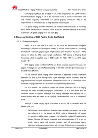 WCDMA RNO Paging Problem Analysis Guidance For Internal Use Only
2004-07-09 Confidential Page 22 of 29
Global paging should be avoided in CN. From experiences on GSM network,
the whole-network paging of CN is the important cause of overload of location area
with smaller capacity; meanwhile, CN global paging contributes little to the
improvement of connection rate of long-distance incoming call.
CN global paging is useful only when UE location area is recorded as failure by
NLR, which hardly occurs, however, once it occurs, it means serious fault occurs;
even more CN global paging does not work【6】.
3.5Improper Setting of DRX Paging Cycle Coefficient
3.5.1 Problem Analysis
When UE is in IDLE and PCH state, UE will utilize the discontinuous reception
technology “Discontinuous Reception (DRX)” to reduce power overhead. According
to Protocol TS25.304, paging cycle length (DRX cycle length) = MAX (2K
，PBP).
where, K refers to DRX cycle length coefficient, PBP refers to Paging Block
Periodicity which is applied only in TDD mode, for FDD, PBP=1, so, DRX cycle
length = 2K
.
DRX paging cycle coefficient of UE has three sources: system message, CN
paging message and UU interface signaling of UTRAN, while the processing way of
CS and PS is different.
For PS domain, DRX paging cycle coefficient is obtained by the negotiation
between UE and SGSN through NAS layer message (attach process), and the
negotiation data is adopted as standard whether UE is in IDLE or connection state,
however, paging coefficient of CS domain is adopted if negotiation fails.
For CS domain, the minimum values of system message and CN paging
message are taken as DRX paging cycle coefficient if UE is in IDLE state. And the
minimum values of system message, CN paging message and signaling at UU
interface of UTRAN are taken as DRX paging cycle coefficient if UE is in connection
state.
Settings of DRX paging cycle coefficient K should be considered with the
following factors:
1. DRX paging cycle coefficient K determines the DRX cycle length, the larger
the value of K is, the longer the DRX cycle is. Meanwhile, UE power
consumption will be lower, however, the value of K makes UE paging cycle
longer. Namely, UE paging response time becomes longer. If K is set too
small, paging cycle will become smaller, and UE processing paging
overhead and power consumption will increase. In the protocol, the value is
 