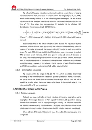 WCDMA RNO Paging Problem Analysis Guidance For Internal Use Only
2004-07-09 Confidential Page 24 of 29
Np refers to PI paging indication number delivered in a certain frame by paging
indication channel PICH, the value of which is within the range of (18, 36, 72, 144),
which is indicated by Number of PI per frame in System Message 5. UE will receive
PICH frame at the specified paging time and find the corresponding PI indicator bit
(the qth
PI). Only when the corresponding PI indicator bit is effective, UE
demodulates the corresponding S-CCPCH frame.
         Np
Np
SFNSFNSFNSFNPIq mod
144
144mod512/64/8/18 










Where, PI = DRX index mod NP = (IMSI div 8192) mod NP, SFN refers to UE paging
moment.
Significance of Np in the actual network: IMSI is divided into Np groups by this
parameter, and all IMSIs in each group adopt the same PI. Influences of Np value on
network: If Np value is too small, the corresponding UE number in each group will be
larger. For each IMSI, if the probability that PI indication occurs increases, times that
IMSI is waken up will increase, which is no good in saving UE power. If Np value is
too large, the corresponding IMSI number in each group will be smaller. For each
IMSI, if the probability that PI indication occurs decreases, times that IMSI is waken
up will decrease. However, if Np is larger, the bit number of each PI will decrease
and PICH demodulation performance of UE will be required higher.
3.6.2 Optimization Measures
Np value is within the range of (18, 36, 72, 144), which should be determined
according to the current network subscriber quantity (subscriber traffic). Generally,
the value should be larger when subscribers are of large amount, and the value
should be smaller when there are fewer subscribers. In the actual network, the
intermediate 36 or 72 can be selected.
3.7UE Identifier Utilized by CN Paging
3.7.1 Problem Analysis
Network can page multi UEs at the air interface at the same paging time using
paging type 1 message. Because of PCH capacity restriction, UE quantity is closely
related to UE identifiers used in paging messages, namely, UE identifier influences
the paging channel capacity. Compared with CN paging, the probability that UTRAN
initiate paging is much smaller. Only the case that CN initiates paging is considered:
When UE is in IDLE state, CN can only page three UEs at the same paging time
using IMSI;
 
