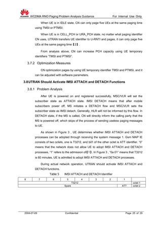 WCDMA RNO Paging Problem Analysis Guidance For Internal Use Only
2004-07-09 Confidential Page 25 of 29
When UE is in IDLE state, CN can only page five UEs at the same paging time
using TMSI or PTMSI;
When UE is in CELL_PCH or URA_PCH state, no matter what paging identifier
CN uses, UTRAN transfers UE identifier to U-RNTI and pages, it can only page five
UEs at the same paging time【2】.
From analysis above, CN can increase PCH capacity using UE temporary
identifiers “TMSI and PTMSI”.
3.7.2 Optimization Measures
CN optimization pages by using UE temporary identifier TMSI and PTMSI, and it
can be adjusted with software parameters.
3.8UTRAN Should Activate IMSI ATTACH and DETACH Functions
3.8.1 Problem Analysis
After UE is powered on and registered successfully, MSC/VLR will set the
subscriber state as ATTACH state. IMSI DETACH means that after mobile
subscribers power off, MS initiates a DETACH flow and MSC/VLR sets the
subscriber state as IMSI detach. Generally, HLR will not be informed by this flow. In
DETACH state, if the MS is called, CN will directly inform the calling party that the
MS is powered off, which skips of the process of sending useless paging messages
to UE.
As shown in Figure 3 , UE determines whether IMSI ATTACH and DETACH
processes can be adopted through receiving the system message 1. Gsm MAP IE
consists of two octets, one is T3212, and bit1 of the other octet is ATT identifier. “0”
means that the network does not allow UE to adopt IMSI ATTACH and DETACH
processes, “1” refers to the admission of【1】. In Figure 3 , “0a 01” means that T3212
is 60 minutes, UE is admitted to adopt IMSI ATTACH and DETACH processes.
During actual network operation, UTRAN should activate IMSI ATTACH and
DETACH functions.
Table 5 IMSI ATTACH and DETACH Identifier
8 7 6 5 4 3 2 1
T3212 octet 1
Spare ATT octet 2
 