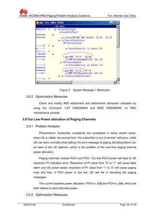 WCDMA RNO Paging Problem Analysis Guidance For Internal Use Only
2004-07-09 Confidential Page 26 of 29
Figure 3 System Message 1 Resolution
3.8.2 Optimization Measures
Check and modify IMSI attachment and detachment admission indication by
using the Command “LST CNDOMAIN and MOD CNDOMAIN” on RNC
maintenance console.
3.9Too Low Power allocation of Paging Channels
3.9.1 Problem Analysis
Phenomenon: Subscriber complaints are centralized in some certain areas,
when UE is called, the prompt tone “the subscriber is out of service” will occur, while
UE can work normally while calling; the print message of paging decoding failure can
be seen at the UE daemon, which is the problem of the over-low paging channel
power allocation.
Paging channels include PICH and PCH. Too low PICH power will lead to UE
resolution PI indication error. Resolution of PI value from “0” to “1” will cause false
alarm and UE power waste; resolution of P1 value from “1” to “0” will cause paging
miss and loss. If PCH power is too low, UE will fail in decoding the paging
messages.
The current baseline power allocation: PICH is -3dB and PCH is -2dB, which are
both relative to pilot channels power.
3.9.2 Optimization Measures
 