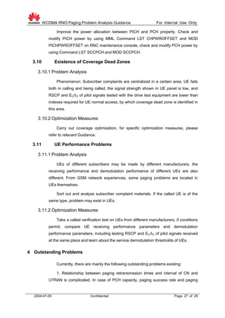WCDMA RNO Paging Problem Analysis Guidance For Internal Use Only
2004-07-09 Confidential Page 27 of 29
Improve the power allocation between PICH and PCH properly. Check and
modify PICH power by using MML Command LST CHPWROFFSET and MOD
PICHPWROFFSET on RNC maintenance console, check and modify PCH power by
using Command LST SCCPCH and MOD SCCPCH.
3.10 Existence of Coverage Dead Zones
3.10.1 Problem Analysis
Phenomenon: Subscriber complaints are centralized in a certain area, UE fails
both in calling and being called, the signal strength shown in UE panel is low, and
RSCP and EC/IO of pilot signals tested with the drive test equipment are lower than
indexes required for UE normal access, by which coverage dead zone is identified in
this area.
3.10.2 Optimization Measures
Carry out coverage optimization, for specific optimization measures, please
refer to relevant Guidance.
3.11 UE Performance Problems
3.11.1 Problem Analysis
UEs of different subscribers may be made by different manufacturers, the
receiving performance and demodulation performance of different UEs are also
different. From GSM network experiences, some paging problems are located in
UEs themselves.
Sort out and analyze subscriber complaint materials. If the called UE is of the
same type, problem may exist in UEs.
3.11.2 Optimization Measures
Take a called verification test on UEs from different manufacturers, if conditions
permit, compare UE receiving performance parameters and demodulation
performance parameters, including testing RSCP and EC/IO of pilot signals received
at the same place and learn about the service demodulation thresholds of UEs.
4 Outstanding Problems
Currently, there are mainly the following outstanding problems existing:
1. Relationship between paging retransmission times and interval of CN and
UTRAN is complicated. In case of PCH capacity, paging success rate and paging
 