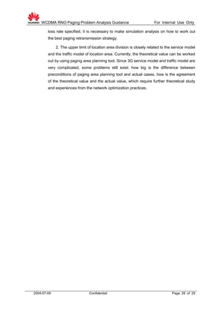 WCDMA RNO Paging Problem Analysis Guidance For Internal Use Only
2004-07-09 Confidential Page 28 of 29
loss rate specified, it is necessary to make simulation analysis on how to work out
the best paging retransmission strategy.
2. The upper limit of location area division is closely related to the service model
and the traffic model of location area. Currently, the theoretical value can be worked
out by using paging area planning tool. Since 3G service model and traffic model are
very complicated, some problems still exist: how big is the difference between
preconditions of paging area planning tool and actual cases, how is the agreement
of the theoretical value and the actual value, which require further theoretical study
and experiences from the network optimization practices.
 