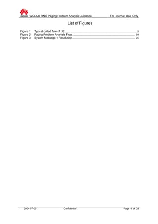 WCDMA RNO Paging Problem Analysis Guidance For Internal Use Only
2004-07-09 Confidential Page 4 of 29
List of Figures
Figure 1 Typical called flow of UE ...................................................................................................... 8
Figure 2 Paging Problem Analysis Flow.......................................................................................... 10
Figure 3 System Message 1 Resolution.......................................................................................... 26
 