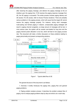WCDMA RNO Paging Problem Analysis Guidance For Internal Use Only
2004-07-09 Confidential Page 8 of 29
after receiving the paging message, and delivers the paging message at the air
interface upon the paging time. If CN receives the paging response message from
UE, the UE paging is successful. The whole process includes paging delivery and
UE access. For UE access, refer to Access Process Guidance. There are probably
various problems in the paging process, which will cause that the target UE cannot
receive the paging message properly. For instance, during short messages
multi-casting and full-text paging in network, unreasonable paging strategies will
result in paging channel congestion, so large amount of messages will be lost, in
more serious case, the system will be caused over-loaded for long time and the
paging channel power allocation is too low, which will lead to low paging success
rate. This document will make a further discussion on these problems leading to
paging abnormality and present corresponding solutions.
UE NAS UE AS NSS MSC
paging
AUTHENTICATION REQUEST
AUTHENTICATION RESPONSE
RR_SECURITY_CONTROL_REQ
(IK CK)
Security mode control
SETUP
CALL CONFIRM
ALERT
CONNECT
CONNECT ACKNOWLEDGE
RAB setup process
paging
RR_EST_REQ (PAGING RESPONSE)
RR_PAING_IND
INITIAL_DIRECT_TRANSFER
(PAGING RESPONSE)
RANAPRANAP
RRC setup process
Figure 1 Typical called flow of UE
The general structure of this document is as follows:
1. Overview: It briefly introduces the paging time, paging flow and general
paging problems;
2. Paging problem analysis process: It describes the problem analysis flow of
paging, how to analyze paging problems step by step and what to do in each step.
 