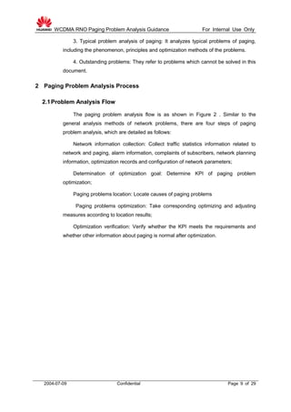 WCDMA RNO Paging Problem Analysis Guidance For Internal Use Only
2004-07-09 Confidential Page 9 of 29
3. Typical problem analysis of paging: It analyzes typical problems of paging,
including the phenomenon, principles and optimization methods of the problems.
4. Outstanding problems: They refer to problems which cannot be solved in this
document.
2 Paging Problem Analysis Process
2.1Problem Analysis Flow
The paging problem analysis flow is as shown in Figure 2 . Similar to the
general analysis methods of network problems, there are four steps of paging
problem analysis, which are detailed as follows:
Network information collection: Collect traffic statistics information related to
network and paging, alarm information, complaints of subscribers, network planning
information, optimization records and configuration of network parameters;
Determination of optimization goal: Determine KPI of paging problem
optimization;
Paging problems location: Locate causes of paging problems
Paging problems optimization: Take corresponding optimizing and adjusting
measures according to location results;
Optimization verification: Verify whether the KPI meets the requirements and
whether other information about paging is normal after optimization.
 