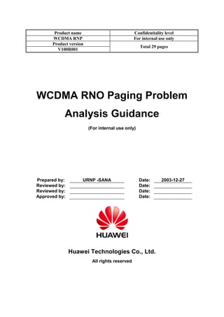 Product name Confidentiality level
WCDMA RNP For internal use only
Product version
Total 29 pages
V100R001
WCDMA RNO Paging Problem
Analysis Guidance
(For internal use only)
Prepared by: URNP -SANA Date: 2003-12-27
Reviewed by: Date:
Reviewed by: Date:
Approved by: Date:
Huawei Technologies Co., Ltd.
All rights reserved
 
