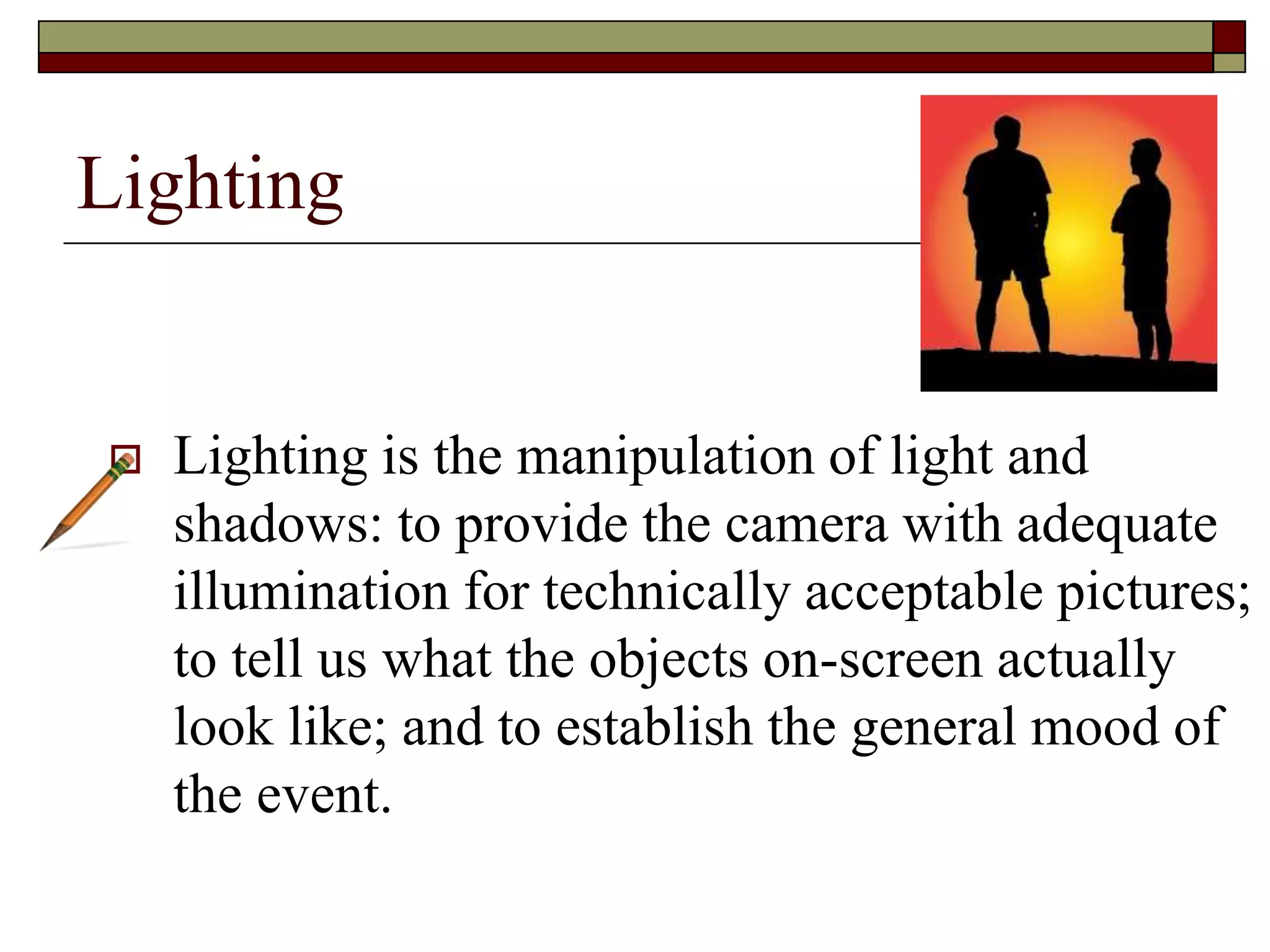 Lighting
Lighting is the manipulation of light and
shadows: to provide the camera with adequate
illumination for technically acceptable pictures;
to tell us what the objects on-screen actually
look like; and to establish the general mood of
the event.