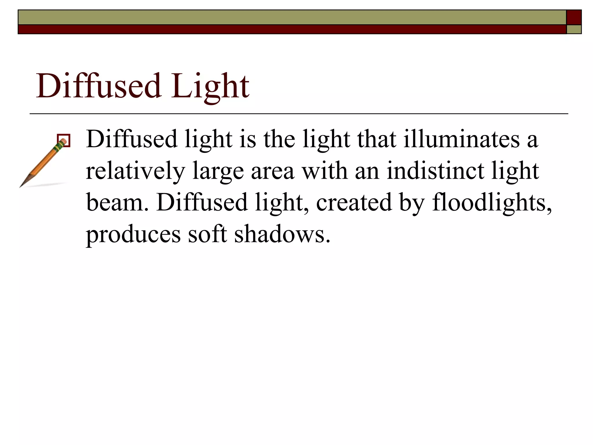 Diffused Light
Diffused light is the light that illuminates a
relatively large area with an indistinct light
beam. Diffused light, created by floodlights,
produces soft shadows.