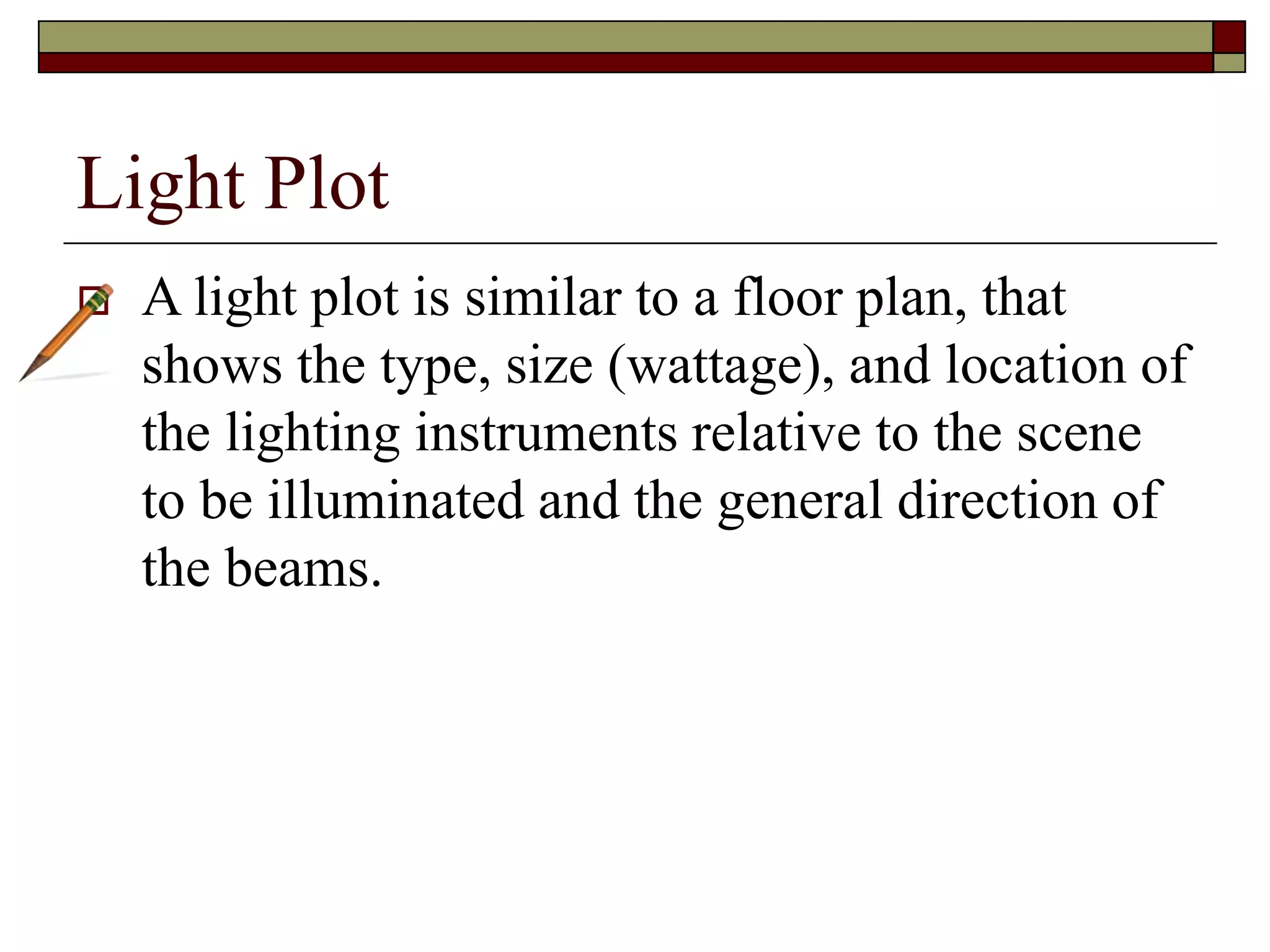 Light Plot
A light plot is similar to a floor plan, that
shows the type, size (wattage), and location of
the lighting instruments relative to the scene
to be illuminated and the general direction of
the beams.