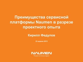 23 апреля 2015
Преимущества сервисной
платформы Naumen в разрезе
проектного опыта
Кирилл Федулов
 
