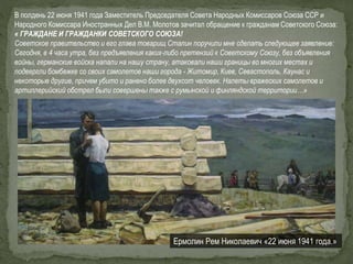 Ермолин Рем Николаевич «22 июня 1941 года.»
В полдень 22 июня 1941 года Заместитель Председателя Совета Народных Комиссаров Союза ССР и
Народного Комиссара Иностранных Дел В.М. Молотов зачитал обращение к гражданам Советского Союза:
« ГРАЖДАНЕ И ГРАЖДАНКИ СОВЕТCКОГО СОЮЗА!
Советское правительство и его глава товарищ Сталин поручили мне сделать следующее заявление:
Сегодня, в 4 часа утра, без предъявления каких-либо претензий к Советскому Союзу, без объявления
войны, германские войска напали на нашу страну, атаковали наши границы во многих местах и
подвергли бомбежке со своих самолетов наши города - Житомир, Киев, Севастополь, Каунас и
некоторые другие, причем убито и ранено более двухсот человек. Налеты вражеских самолетов и
артиллерийский обстрел были совершены также с румынской и финляндской территории…»
 