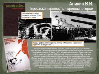 Картина первых дней войны на западной границе открывалась постепенно,
фрагментами. Первые сведения об обороне Брестской крепости были получены из
немецких источников. В марте 1942 г. в боях в районе города Ливны советские
войска нанесли поражение 45-й пехотной дивизии противника. При этом был
захвачен архив штаба дивизии. Среди документов переводчики обнаружили
«Боевое донесение о занятии Брест-Литовска». В нем генерал Шлиппер признавал
мужество брестского гарнизона: «Наступление на крепость, в которой сидит
отважный защитник, стоит много крови. Эта простая истина еще раз
доказана при взятии Брест-Литовска… Русские в Брест-Литовске боролись
исключительно упорно и настойчиво. Они показали превосходную выучку
пехоты и доказали замечательную волю к сопротивлению».
Оплавившиеся своды
подвалов казармы 333-го
стрелкового полка.
Кадры трофейной кинохроники. Гитлер и Муссолини в Брестской
крепости. 26 августа 1941 г.
 