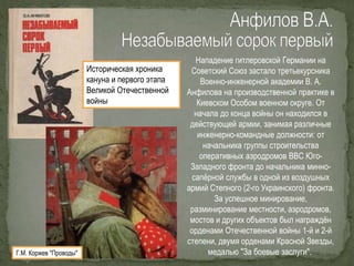 Нападение гитлеровской Германии на
Советский Союз застало третьекурсника
Военно-инженерной академии В. А.
Анфилова на производственной практике в
Киевском Особом военном округе. От
начала до конца войны он находился в
действующей армии, занимая различные
инженерно-командные должности: от
начальника группы строительства
оперативных аэродромов ВВС Юго-
Западного фронта до начальника минно-
сапёрной службы в одной из воздушных
армий Степного (2-го Украинского) фронта.
За успешное минирование,
разминирование местности, аэродромов,
мостов и других объектов был награждён
орденами Отечественной войны 1-й и 2-й
степени, двумя орденами Красной Звезды,
медалью "За боевые заслуги".
Историческая хроника
кануна и первого этапа
Великой Отечественной
войны
Г.М. Коржев "Проводы"
 
