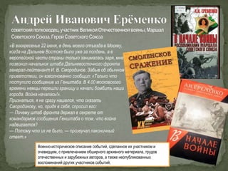 «В воскресенье 22 июня, в день моего отъезда в Москву,
когда на Дальнем Востоке было уже за полдень, а в
европейской части страны только занималась заря, мне
позвонил начальник штаба Дальневосточного фронта
генерал-лейтенант И. В. Смородинов. Забыв об обычном
приветствии, он взволнованно сообщил: «Только что
поступило сообщение из Генштаба. В 4.00 московского
времени немцы перешли границу и начали бомбить наши
города. Война началась!».
Признаться, я не сразу нашелся, что сказать
Смородинову, но, придя в себя, спросил его:
— Почему штаб фронта держал в секрете от
командармов сообщения Генштаба о том, что война
надвигается?
— Потому что их не было, — прозвучал лаконичный
ответ.»
Военно-историческое описание событий, сделанное их участником и
очевидцем, с привлечением обширного архивного материала, трудов
отечественных и зарубежных авторов, а также неопубликованных
воспоминаний других участников событий.
 