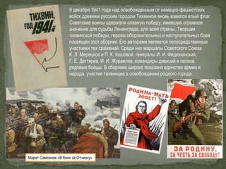 9 декабря 1941 года над освобожденным от немецко-фашистских
войск древним русским городом Тихвином вновь взвился алый флаг.
Советские воины одержали славную победу, имевшую огромное
значение для судьбы Ленинграда, для всей страны. Творцам
тихвинской победы, героям оборонительных и наступательных боев
посвящен этот сборник. Его авторами являются непосредственные
участники тех сражений. Среди них маршалы Советского Союза
К. Л. Мерецков и П. К. Кошовой, генералы И. И. Федюнинский,
Г. Е. Дегтярев, И. И. Журавлев, командиры дивизий и полков,
рядовые бойцы. В сборнике широко показано единство армии и
народа, участие тихвинцев в освобождении родного города.
Марат Самсонов «В боях за Отчизну»
 