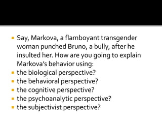  Say, Markova, a flamboyant transgender
woman punched Bruno, a bully, after he
insulted her. How are you going to explain
Markova’s behavior using:
 the biological perspective?
 the behavioral perspective?
 the cognitive perspective?
 the psychoanalytic perspective?
 the subjectivist perspective?
 