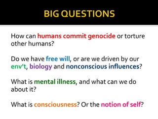 How can humans commit genocide or torture
other humans?
Do we have free will, or are we driven by our
env’t, biology and nonconscious influences?
What is mental illness, and what can we do
about it?
What is consciousness? Or the notion of self?
 