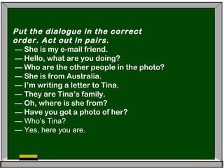 Put the dialogue in the correct
order. Act out in pairs.
— She is my e-mail friend.
— Hello, what are you doing?
— Who are the other people in the photo?
— She is from Australia.
— I’m writing a letter to Tina.
— They are Tina’s family.
— Oh, where is she from?
— Have you got a photo of her?
— Who’s Tina?
— Yes, here you are.
 