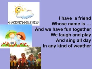 I have a friend
Whose name is …
And we have fun together
We laugh and play
And sing all day
In any kind of weather
 