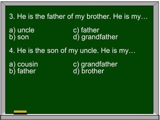 3. He is the father of my brother. He is my…
a) uncle c) father
b) son d) grandfather
4. He is the son of my uncle. He is my…
a) cousin c) grandfather
b) father d) brother
 