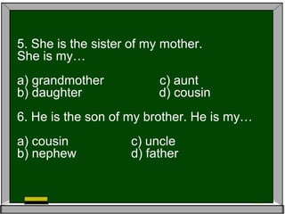 5. She is the sister of my mother.
She is my…
a) grandmother c) aunt
b) daughter d) cousin
6. He is the son of my brother. He is my…
a) cousin c) uncle
b) nephew d) father
 