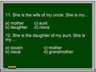 11. She is the wife of my uncle. She is my…
a) mother c) aunt
b) daughter d) niece
12. She is the daughter of my aunt. She is
my…
a) cousin c) mother
b) niece d) grandmother
 