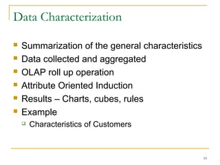 Data Characterization
 Summarization of the general characteristics
 Data collected and aggregated
 OLAP roll up operation
 Attribute Oriented Induction
 Results – Charts, cubes, rules
 Example
 Characteristics of Customers
10
 
