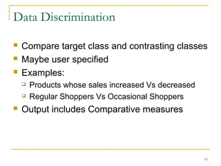 Data Discrimination
 Compare target class and contrasting classes
 Maybe user specified
 Examples:
 Products whose sales increased Vs decreased
 Regular Shoppers Vs Occasional Shoppers
 Output includes Comparative measures
11
 