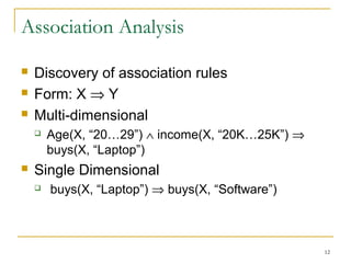 Association Analysis
 Discovery of association rules
 Form: X ⇒ Y
 Multi-dimensional
 Age(X, “20…29”) ∧ income(X, “20K…25K”) ⇒
buys(X, “Laptop”)
 Single Dimensional
 buys(X, “Laptop”) ⇒ buys(X, “Software”)
12
 